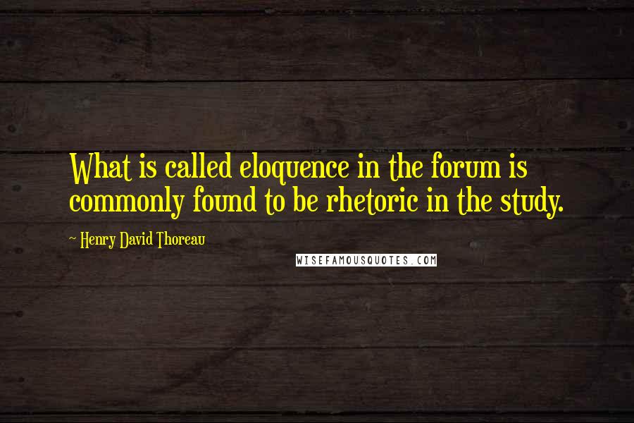 Henry David Thoreau Quotes: What is called eloquence in the forum is commonly found to be rhetoric in the study.