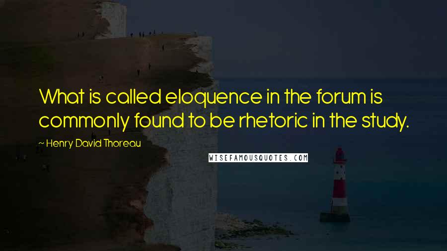 Henry David Thoreau Quotes: What is called eloquence in the forum is commonly found to be rhetoric in the study.