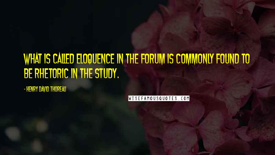 Henry David Thoreau Quotes: What is called eloquence in the forum is commonly found to be rhetoric in the study.