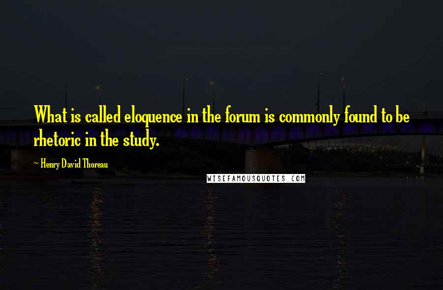 Henry David Thoreau Quotes: What is called eloquence in the forum is commonly found to be rhetoric in the study.