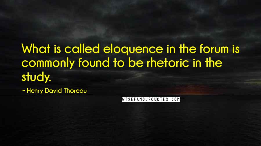 Henry David Thoreau Quotes: What is called eloquence in the forum is commonly found to be rhetoric in the study.