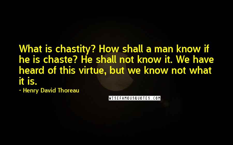 Henry David Thoreau Quotes: What is chastity? How shall a man know if he is chaste? He shall not know it. We have heard of this virtue, but we know not what it is.