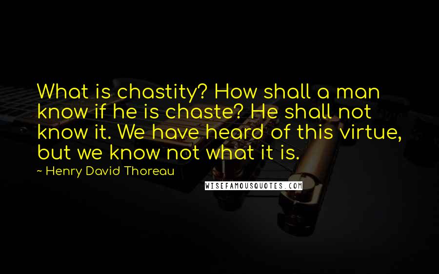 Henry David Thoreau Quotes: What is chastity? How shall a man know if he is chaste? He shall not know it. We have heard of this virtue, but we know not what it is.