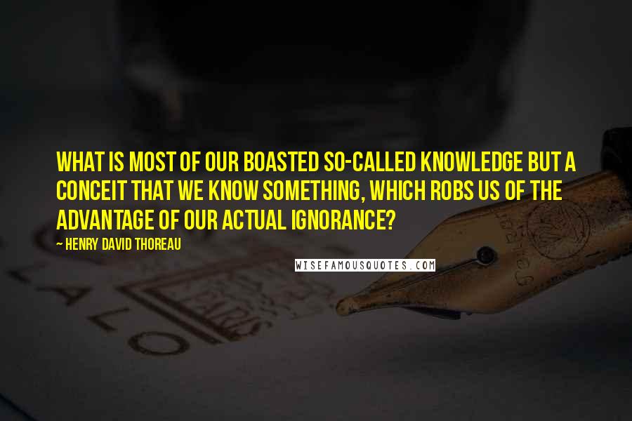 Henry David Thoreau Quotes: What is most of our boasted so-called knowledge but a conceit that we know something, which robs us of the advantage of our actual ignorance?