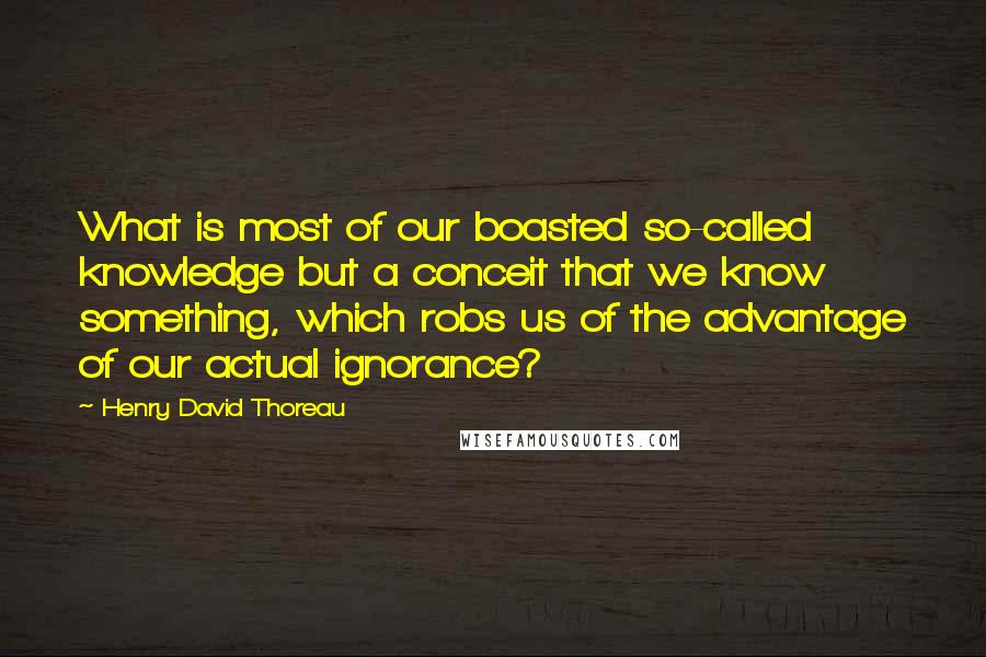 Henry David Thoreau Quotes: What is most of our boasted so-called knowledge but a conceit that we know something, which robs us of the advantage of our actual ignorance?