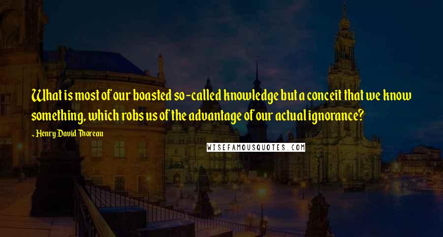 Henry David Thoreau Quotes: What is most of our boasted so-called knowledge but a conceit that we know something, which robs us of the advantage of our actual ignorance?