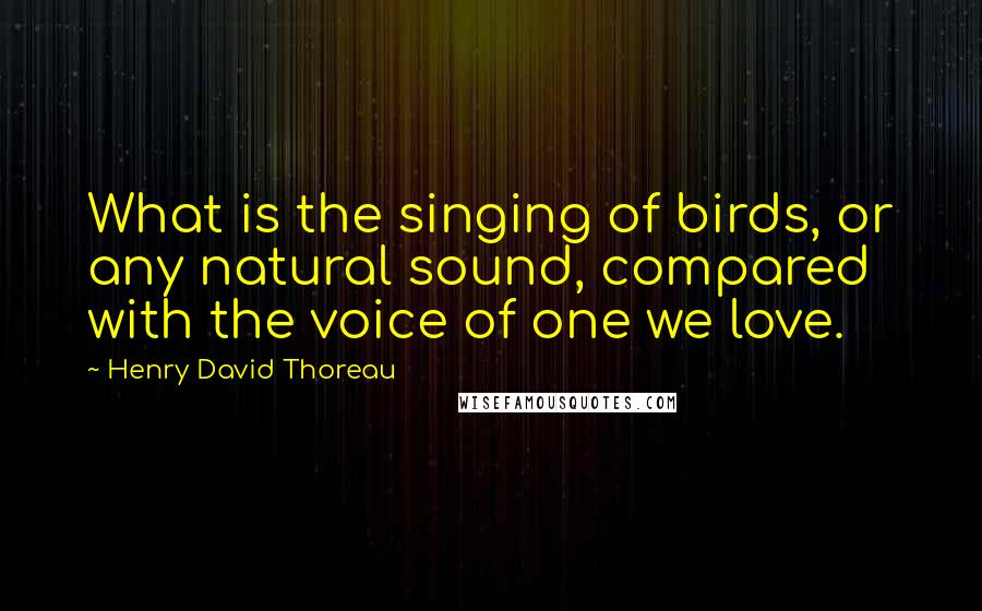 Henry David Thoreau Quotes: What is the singing of birds, or any natural sound, compared with the voice of one we love.