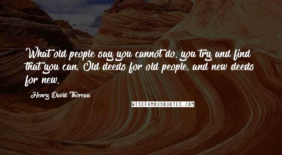 Henry David Thoreau Quotes: What old people say you cannot do, you try and find that you can. Old deeds for old people, and new deeds for new.