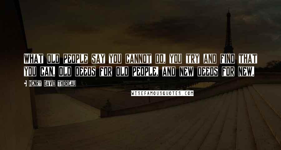 Henry David Thoreau Quotes: What old people say you cannot do, you try and find that you can. Old deeds for old people, and new deeds for new.