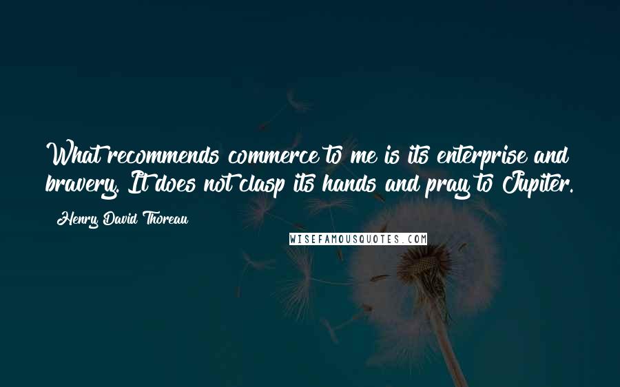 Henry David Thoreau Quotes: What recommends commerce to me is its enterprise and bravery. It does not clasp its hands and pray to Jupiter.