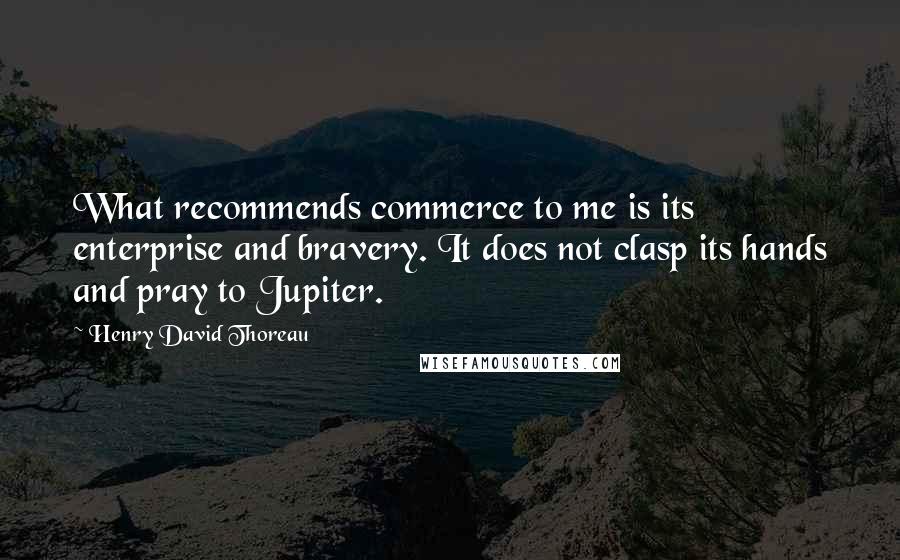 Henry David Thoreau Quotes: What recommends commerce to me is its enterprise and bravery. It does not clasp its hands and pray to Jupiter.