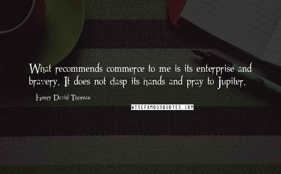 Henry David Thoreau Quotes: What recommends commerce to me is its enterprise and bravery. It does not clasp its hands and pray to Jupiter.