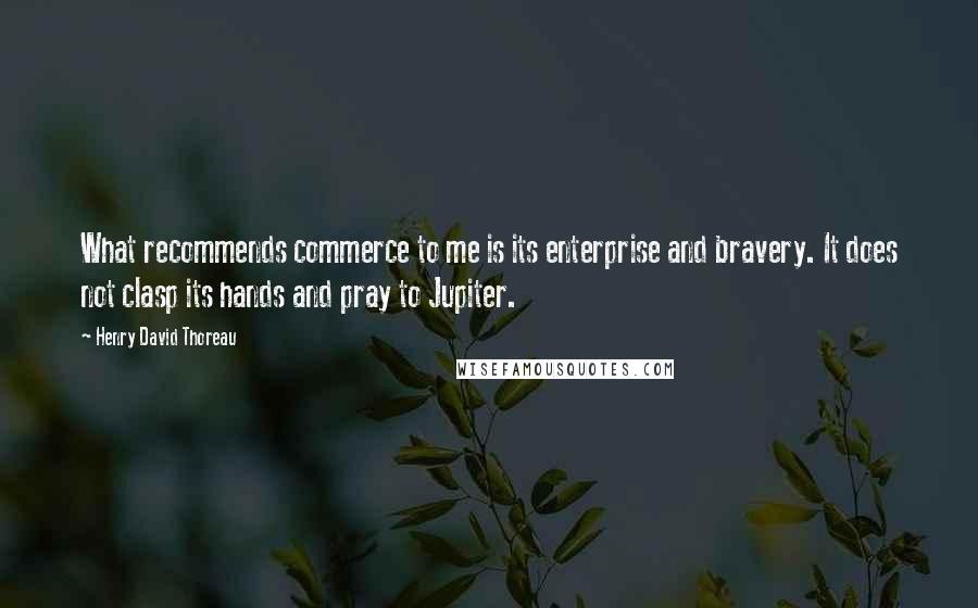 Henry David Thoreau Quotes: What recommends commerce to me is its enterprise and bravery. It does not clasp its hands and pray to Jupiter.