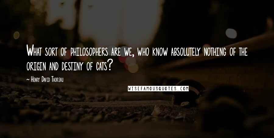 Henry David Thoreau Quotes: What sort of philosophers are we, who know absolutely nothing of the origin and destiny of cats?