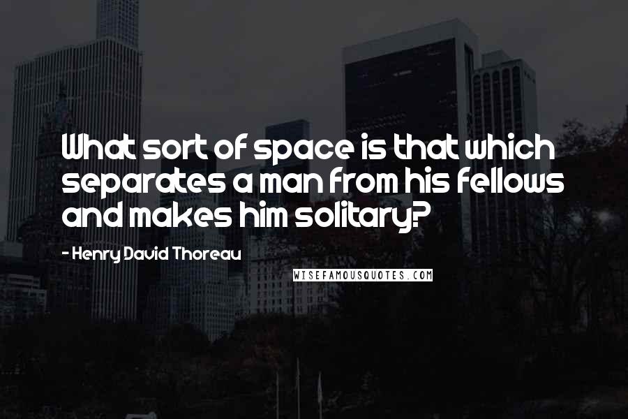 Henry David Thoreau Quotes: What sort of space is that which separates a man from his fellows and makes him solitary?