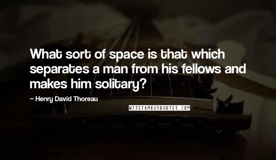 Henry David Thoreau Quotes: What sort of space is that which separates a man from his fellows and makes him solitary?