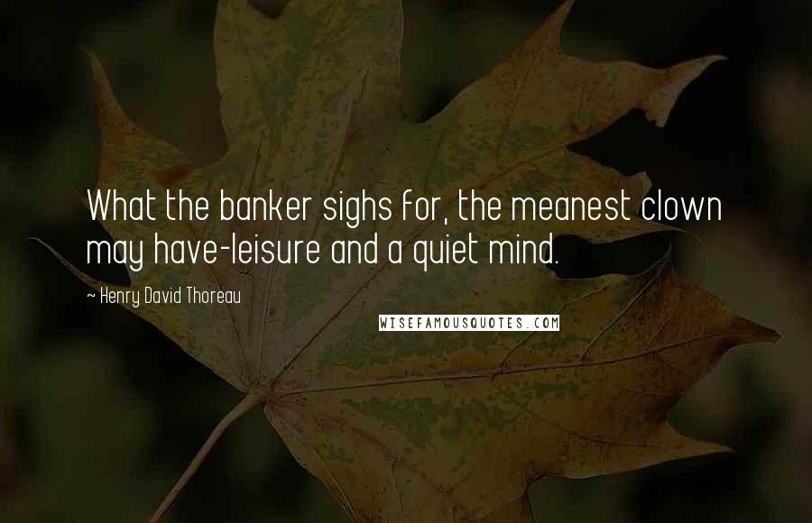 Henry David Thoreau Quotes: What the banker sighs for, the meanest clown may have-leisure and a quiet mind.