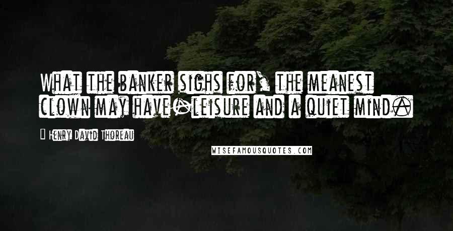 Henry David Thoreau Quotes: What the banker sighs for, the meanest clown may have-leisure and a quiet mind.