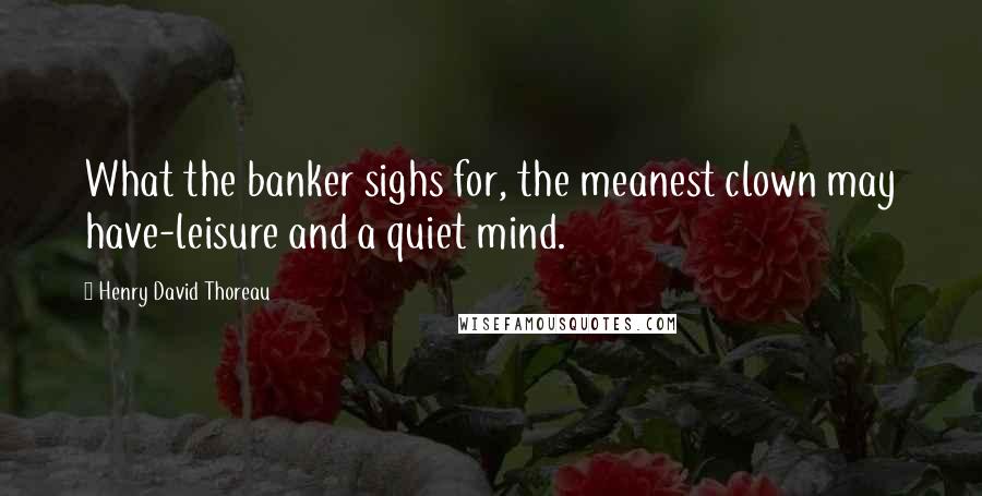 Henry David Thoreau Quotes: What the banker sighs for, the meanest clown may have-leisure and a quiet mind.