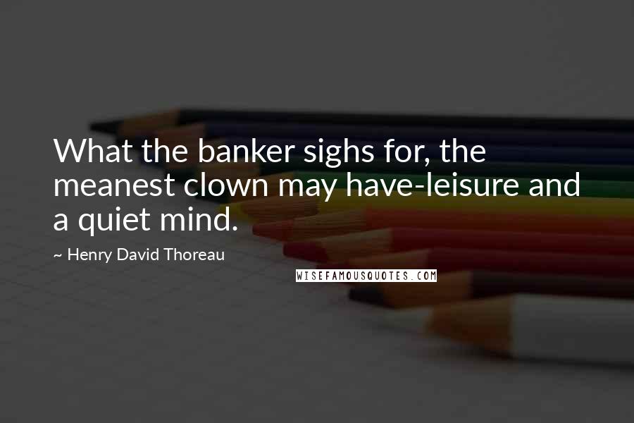 Henry David Thoreau Quotes: What the banker sighs for, the meanest clown may have-leisure and a quiet mind.