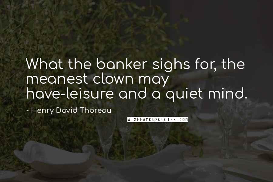 Henry David Thoreau Quotes: What the banker sighs for, the meanest clown may have-leisure and a quiet mind.