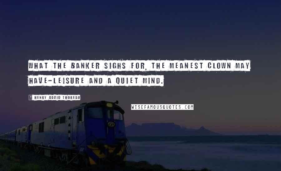 Henry David Thoreau Quotes: What the banker sighs for, the meanest clown may have-leisure and a quiet mind.