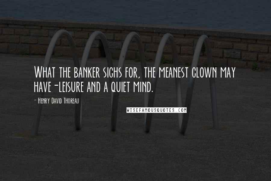 Henry David Thoreau Quotes: What the banker sighs for, the meanest clown may have-leisure and a quiet mind.