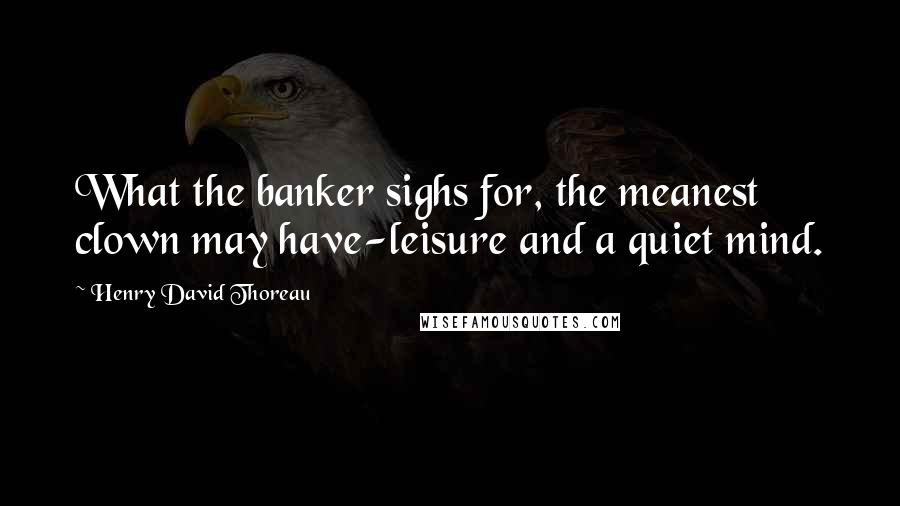 Henry David Thoreau Quotes: What the banker sighs for, the meanest clown may have-leisure and a quiet mind.