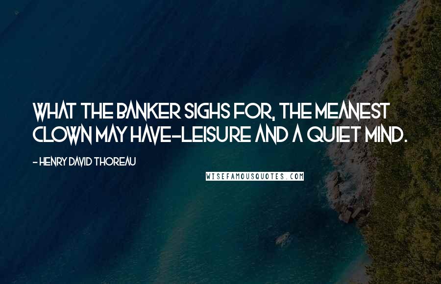 Henry David Thoreau Quotes: What the banker sighs for, the meanest clown may have-leisure and a quiet mind.