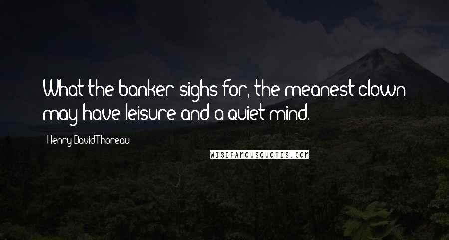 Henry David Thoreau Quotes: What the banker sighs for, the meanest clown may have-leisure and a quiet mind.