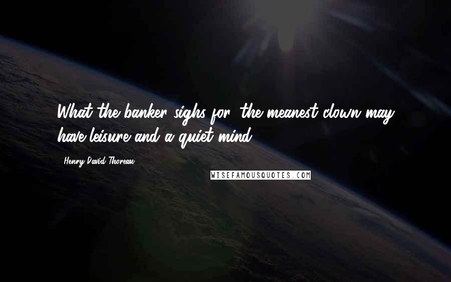 Henry David Thoreau Quotes: What the banker sighs for, the meanest clown may have-leisure and a quiet mind.