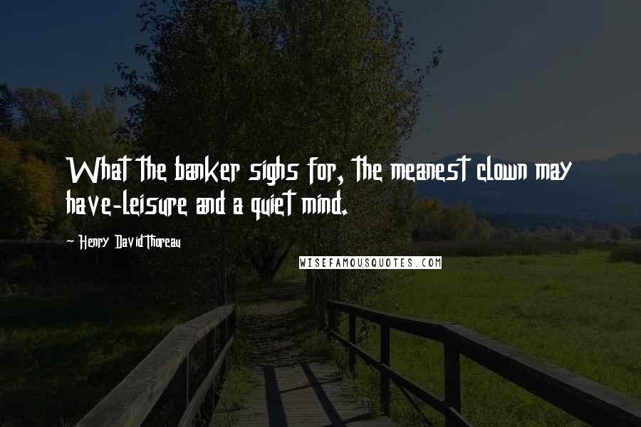 Henry David Thoreau Quotes: What the banker sighs for, the meanest clown may have-leisure and a quiet mind.