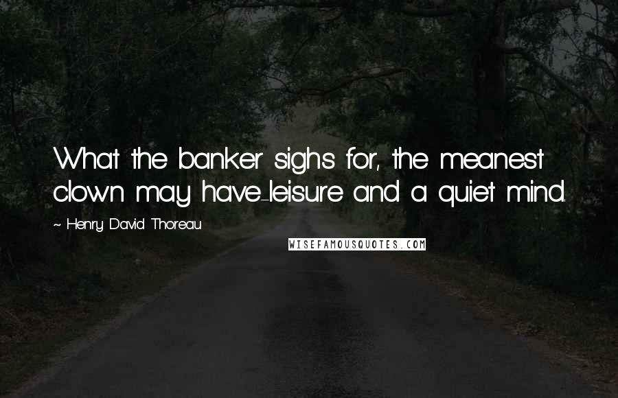 Henry David Thoreau Quotes: What the banker sighs for, the meanest clown may have-leisure and a quiet mind.
