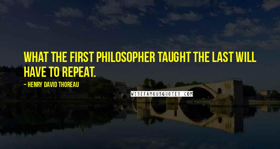 Henry David Thoreau Quotes: What the first philosopher taught the last will have to repeat.