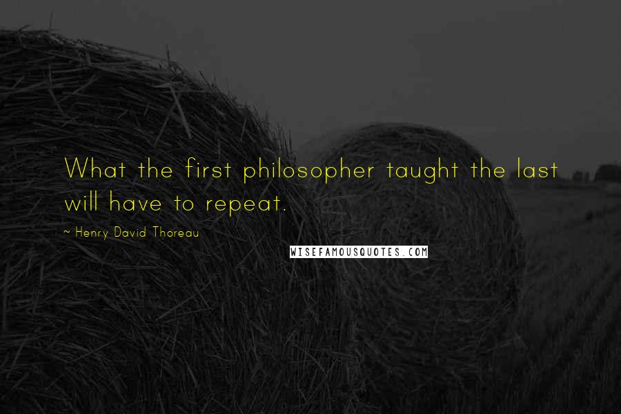 Henry David Thoreau Quotes: What the first philosopher taught the last will have to repeat.