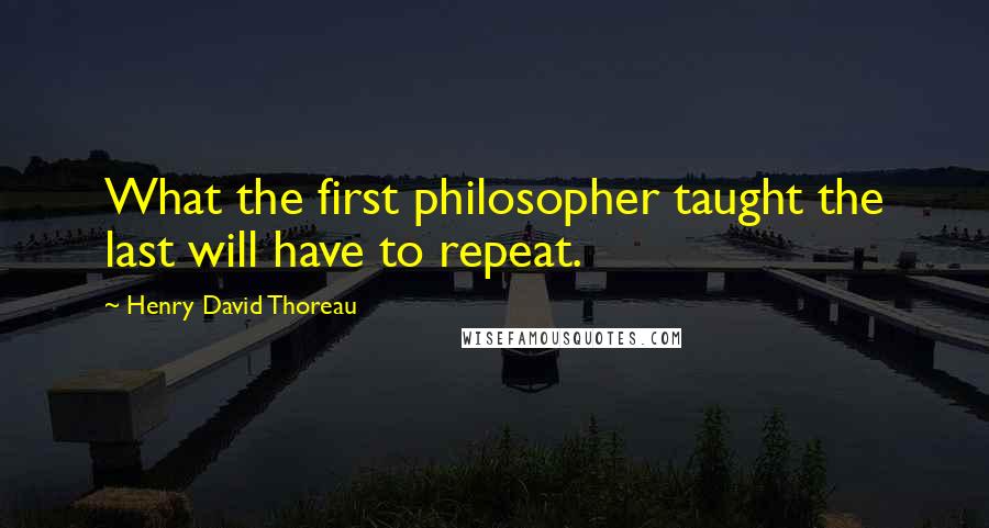 Henry David Thoreau Quotes: What the first philosopher taught the last will have to repeat.