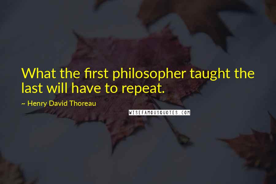 Henry David Thoreau Quotes: What the first philosopher taught the last will have to repeat.