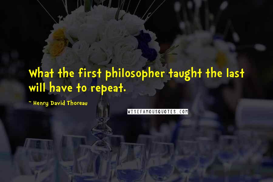 Henry David Thoreau Quotes: What the first philosopher taught the last will have to repeat.