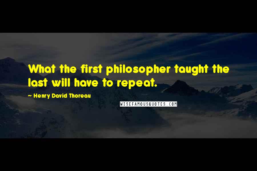Henry David Thoreau Quotes: What the first philosopher taught the last will have to repeat.