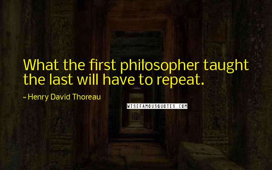 Henry David Thoreau Quotes: What the first philosopher taught the last will have to repeat.