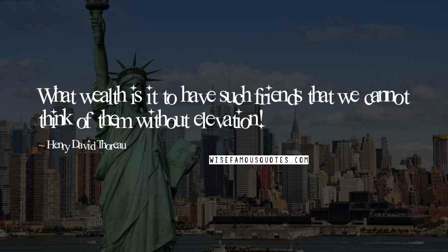 Henry David Thoreau Quotes: What wealth is it to have such friends that we cannot think of them without elevation!