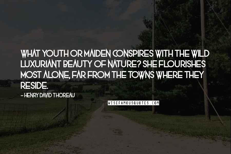 Henry David Thoreau Quotes: What youth or maiden conspires with the wild luxuriant beauty of Nature? She flourishes most alone, far from the towns where they reside.