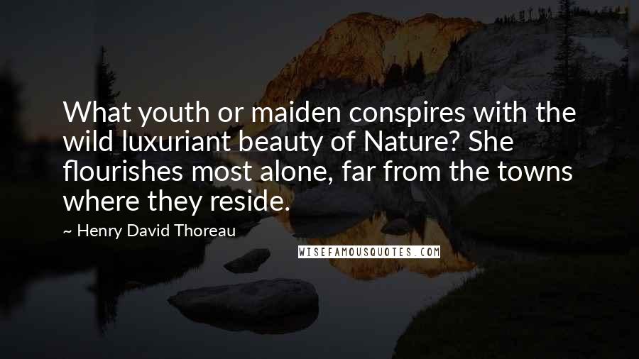 Henry David Thoreau Quotes: What youth or maiden conspires with the wild luxuriant beauty of Nature? She flourishes most alone, far from the towns where they reside.