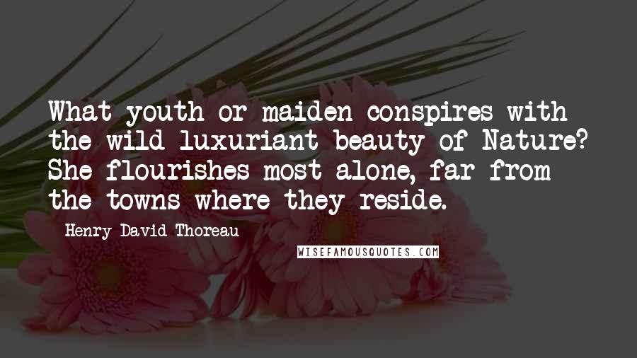 Henry David Thoreau Quotes: What youth or maiden conspires with the wild luxuriant beauty of Nature? She flourishes most alone, far from the towns where they reside.