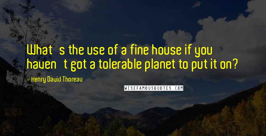 Henry David Thoreau Quotes: What's the use of a fine house if you haven't got a tolerable planet to put it on?