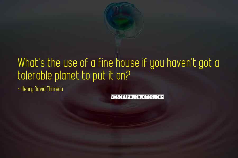 Henry David Thoreau Quotes: What's the use of a fine house if you haven't got a tolerable planet to put it on?