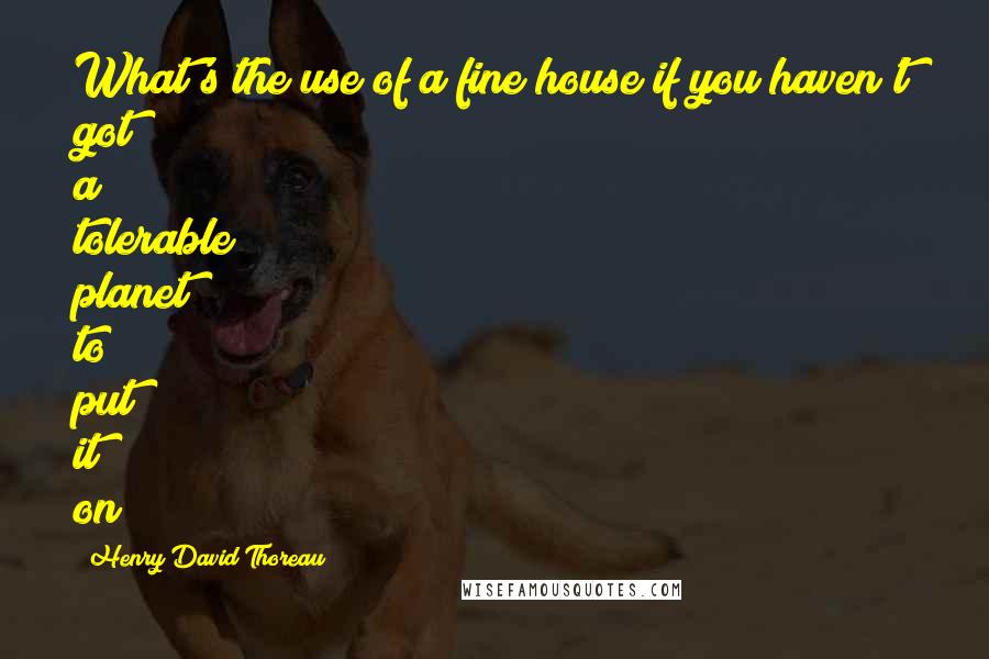 Henry David Thoreau Quotes: What's the use of a fine house if you haven't got a tolerable planet to put it on?