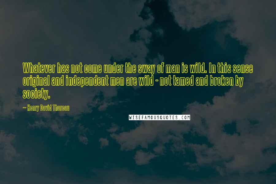 Henry David Thoreau Quotes: Whatever has not come under the sway of man is wild. In this sense original and independent men are wild - not tamed and broken by society.