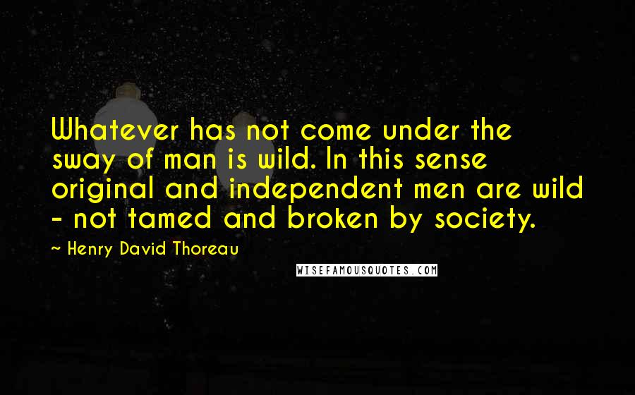 Henry David Thoreau Quotes: Whatever has not come under the sway of man is wild. In this sense original and independent men are wild - not tamed and broken by society.