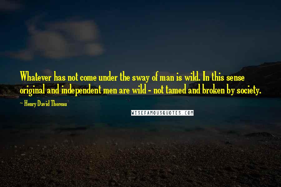 Henry David Thoreau Quotes: Whatever has not come under the sway of man is wild. In this sense original and independent men are wild - not tamed and broken by society.